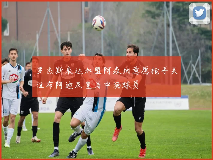 罗杰斯表达加盟阿森纳意愿枪手关注布阿迪及皇马中场球员