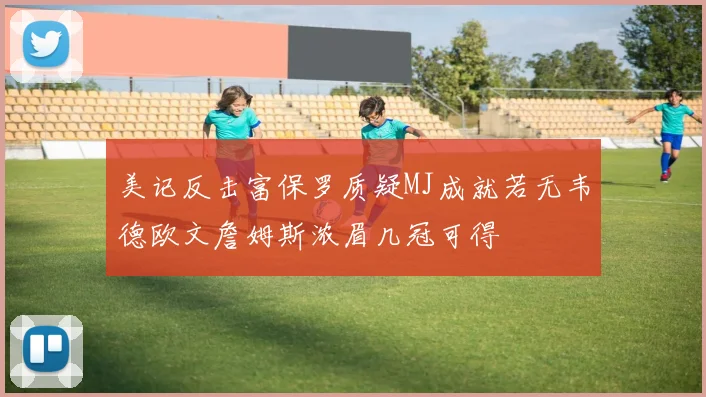 美记反击富保罗质疑MJ成就若无韦德欧文詹姆斯浓眉几冠可得