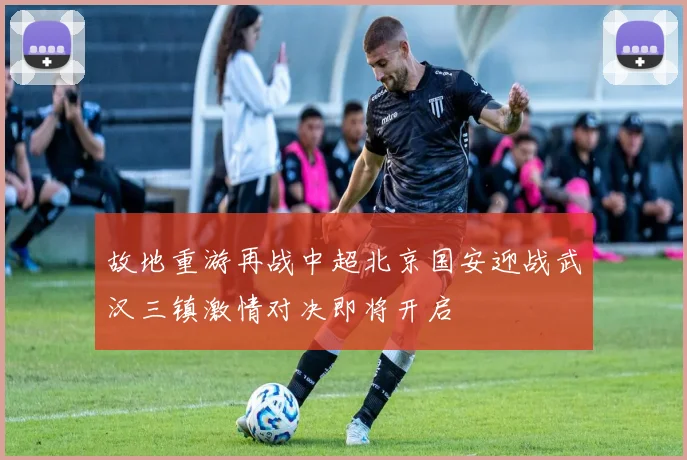故地重游再战中超北京国安迎战武汉三镇激情对决即将开启