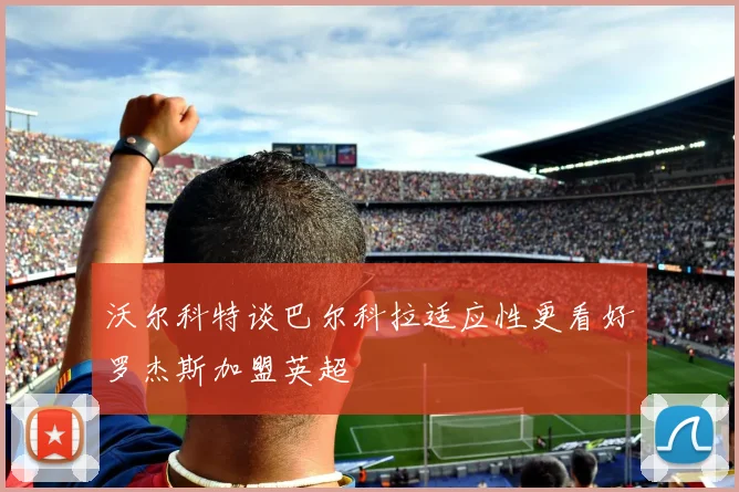 沃尔科特谈巴尔科拉适应性更看好罗杰斯加盟英超