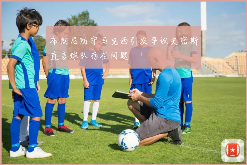 布朗尼防守马克西引发争议史密斯直言球队存在问题