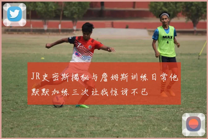 JR史密斯揭秘与詹姆斯训练日常他默默加练三次让我惊讶不已