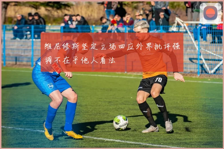 维尼修斯坚定立场回应外界批评强调不在乎他人看法