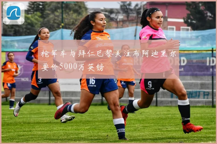 枪军车与拜仁巴黎关注布阿迪里尔要价5000万英镑