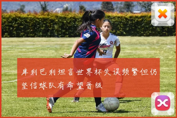 库利巴利坦言世界杯失误频繁但仍坚信球队有希望晋级