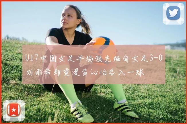 U17中国女足半场领先缅甸女足3-0刘雨希郑霓漫黄沁怡各入一球
