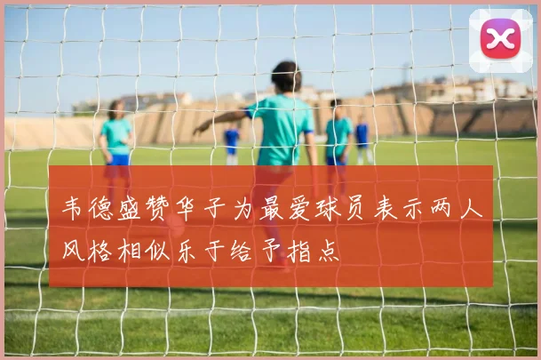 韦德盛赞华子为最爱球员表示两人风格相似乐于给予指点