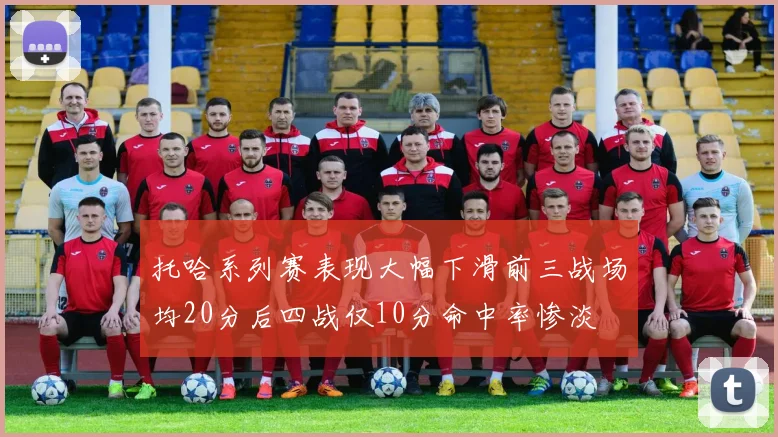 托哈系列赛表现大幅下滑前三战场均20分后四战仅10分命中率惨淡