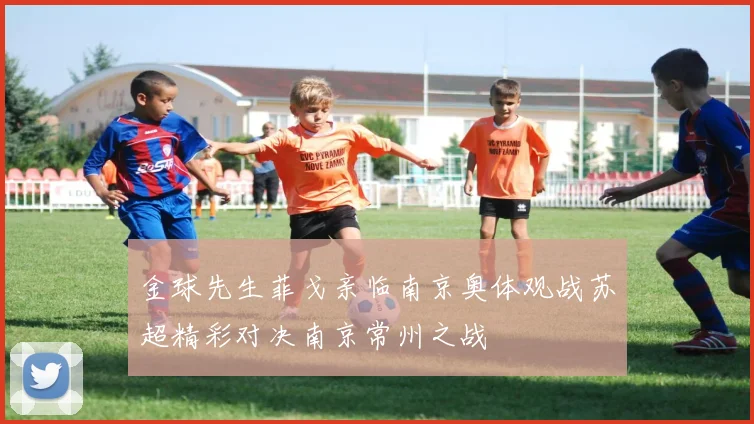 金球先生菲戈亲临南京奥体观战苏超精彩对决南京常州之战