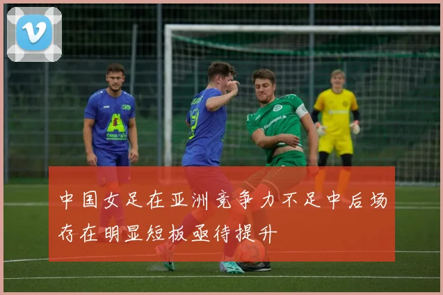 中国女足在亚洲竞争力不足中后场存在明显短板亟待提升