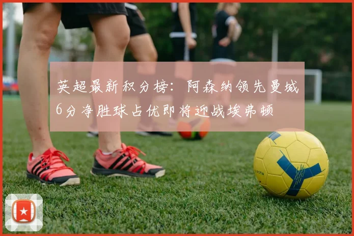 英超最新积分榜：阿森纳领先曼城6分净胜球占优即将迎战埃弗顿