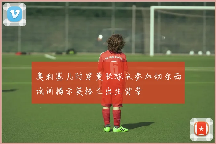 奥利塞儿时穿曼联球衣参加切尔西试训揭示英格兰出生背景