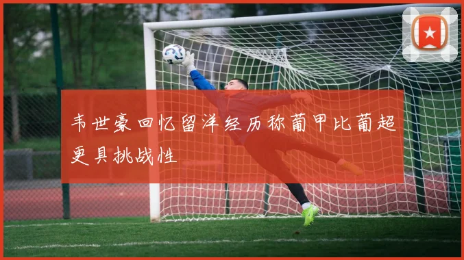 韦世豪回忆留洋经历称葡甲比葡超更具挑战性